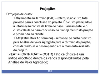 Projeções
120
Projeção de custo :
Orçamento ao Término (OAT) – refere-se ao custo total
previsto para a conclusão do projeto. É o custo planejado e
a informação consta da linha de base. Basicamente, é o
custo calculado para conclusão no planejamento do projeto
e prometido ao cliente
EAT (Estimativa Ao Término) – refere-se ao custo previsto
pela Análise de Valor Agregado para o término do projeto,
considerando-se o desempenho até o momento avaliado
do projeto
EAT = (CRTR+OAT – COTR) / índice (Índice é um
índice escolhido dentre os vários disponibilizados pela
Análise de Valor Agregado)
 