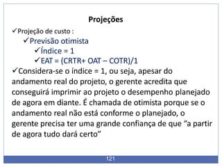 Projeções
121
Projeção de custo :
Previsão otimista
Índice = 1
EAT = (CRTR+ OAT – COTR)/1
Considera-se o índice = 1, ou seja, apesar do
andamento real do projeto, o gerente acredita que
conseguirá imprimir ao projeto o desempenho planejado
de agora em diante. É chamada de otimista porque se o
andamento real não está conforme o planejado, o
gerente precisa ter uma grande confiança de que “a partir
de agora tudo dará certo”
 