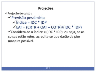 Projeções
Projeção de custo :
Previsão pessimista
Índice = IDC * IDP
EAT = (CRTR + OAT – COTR)/(IDC * IDP)
Considera-se o índice = (IDC * IDP), ou seja, se as
coisas estão ruins, acredita-se que darão da pior
maneira possível.
122
 