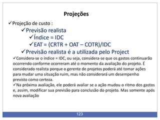 Projeções
123
Projeção de custo :
Previsão realista
Índice = IDC
EAT = (CRTR + OAT – COTR)/IDC
Previsão realista é a utilizada pelo Project
Considera-se o índice = IDC, ou seja, considera-se que os gastos continuarão
ocorrendo conforme ocorreram até o momento da avaliação do projeto. É
considerado realista porque o gerente de projetos poderá até tomar ações
para mudar uma situação ruim, mas não considerará um desempenho
previsto como certeza.
Na próxima avaliação, ele poderá avaliar se a ação mudou o ritmo dos gastos
e, assim, modificar sua previsão para conclusão do projeto. Mas somente após
nova avaliação
 