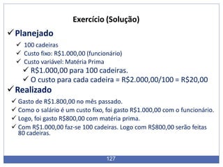 Planejado
 100 cadeiras
 Custo fixo: R$1.000,00 (funcionário)
 Custo variável: Matéria Prima
 R$1.000,00 para 100 cadeiras.
 O custo para cada cadeira = R$2.000,00/100 = R$20,00
Realizado
 Gasto de R$1.800,00 no mês passado.
 Como o salário é um custo fixo, foi gasto R$1.000,00 com o funcionário.
 Logo, foi gasto R$800,00 com matéria prima.
 Com R$1.000,00 faz-se 100 cadeiras. Logo com R$800,00 serão feitas
80 cadeiras.
127
Exercício (Solução)
 