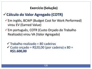 Cálculo do Valor Agregado (COTR)
Em inglês, BCWP (Budget Cost for Work Performed)
virou EV (Earned Value)
Em português, COTR (Custo Orçado do Trabalho
Realizado) virou VA (Valor Agregado)
Trabalho realizado = 80 cadeiras
Custo orçado = R$20,00 (por cadeira) x 80 =
R$1.600,00
128
Exercício (Solução)
 