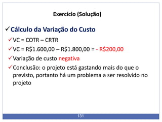 Exercício (Solução)
Cálculo da Variação do Custo
VC = COTR – CRTR
VC = R$1.600,00 – R$1.800,00 = - R$200,00
Variação de custo negativa
Conclusão: o projeto está gastando mais do que o
previsto, portanto há um problema a ser resolvido no
projeto
131
 