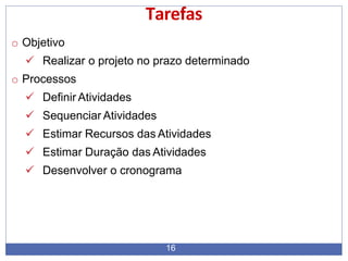 Tarefas
16
o Objetivo
 Realizar o projeto no prazo determinado
o Processos
 Definir Atividades
 Sequenciar Atividades
 Estimar Recursos das Atividades
 Estimar Duração das Atividades
 Desenvolver o cronograma
 