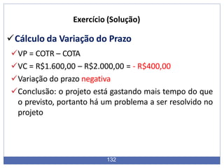 Cálculo da Variação do Prazo
VP = COTR – COTA
VC = R$1.600,00 – R$2.000,00 = - R$400,00
Variação do prazo negativa
Conclusão: o projeto está gastando mais tempo do que
o previsto, portanto há um problema a ser resolvido no
projeto
132
Exercício (Solução)
 
