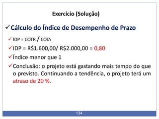Exercício (Solução)
Cálculo do Índice de Desempenho de Prazo
 IDP = COTR / COTA
IDP = R$1.600,00/ R$2.000,00 = 0,80
Índice menor que 1
Conclusão: o projeto está gastando mais tempo do que
o previsto. Continuando a tendência, o projeto terá um
atraso de 20 %.
134
 