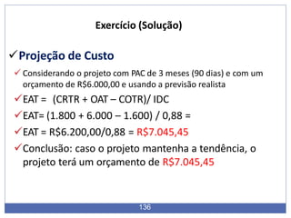 Exercício (Solução)
Projeção de Custo
 Considerando o projeto com PAC de 3 meses (90 dias) e com um
orçamento de R$6.000,00 e usando a previsão realista
EAT = (CRTR + OAT – COTR)/ IDC
EAT= (1.800 + 6.000 – 1.600) / 0,88 =
EAT = R$6.200,00/0,88 = R$7.045,45
Conclusão: caso o projeto mantenha a tendência, o
projeto terá um orçamento de R$7.045,45
136
 
