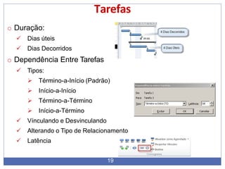 Tarefas
o Duração:
 Dias úteis
 Dias Decorridos
o Dependência Entre Tarefas
 Tipos:
 Término-a-Início (Padrão)
 Início-a-Início
 Término-a-Término
 Início-a-Término
 Vínculando e Desvinculando
 Alterando o Tipo de Relacionamento
 Latência
19
 