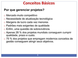 Conceitos Básicos
5
Por que gerenciar projetos?
o Mercado muito competitivo
o Necessidade de atualização tecnológica
o Margens de lucro cada vez menores
o Padrões mais exigentes de qualidade
o Enfim, uma questão de sobrevivência.
o Apenas 28 % dos projetos mundiais conseguem cumprir
qualidade, prazo e custo.
o 75 % dos projetos que empregam modernos conceitos de
gestão conseguem atingir seus objetivos.
 