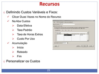 Recursos
o Definindo Custos Variáveis e Fixos:
 Clicar Duas Vezes no Nome do Recurso
 Na Aba Custos
 Data Efetiva
 Taxa Padrão
 Taxa de Horas Extras
 Custo Por Uso
 Acumulação
 Início
 Rateado
 Fim
o Personalizar os Custos
23
 