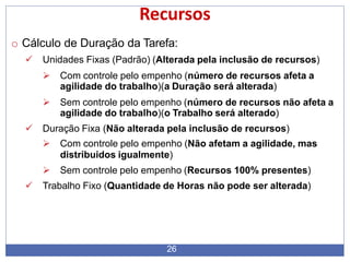 Recursos
26
o Cálculo de Duração da Tarefa:
 Unidades Fixas (Padrão) (Alterada pela inclusão de recursos)
 Com controle pelo empenho (número de recursos afeta a
agilidade do trabalho)(a Duração será alterada)
 Sem controle pelo empenho (número de recursos não afeta a
agilidade do trabalho)(o Trabalho será alterado)
 Duração Fixa (Não alterada pela inclusão de recursos)
 Com controle pelo empenho (Não afetam a agilidade, mas
distribuidos igualmente)
 Sem controle pelo empenho (Recursos 100% presentes)
 Trabalho Fixo (Quantidade de Horas não pode ser alterada)
 