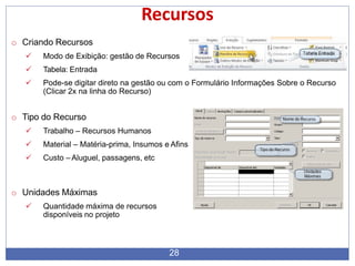 Recursos
o Criando Recursos
 Modo de Exibição: gestão de Recursos
 Tabela: Entrada
 Pode-se digitar direto na gestão ou com o Formulário Informações Sobre o Recurso
(Clicar 2x na linha do Recurso)
o Tipo do Recurso
 Trabalho – Recursos Humanos
 Material – Matéria-prima, Insumos e Afins
 Custo – Aluguel, passagens, etc
o Unidades Máximas
 Quantidade máxima de recursos
disponíveis no projeto
28
 