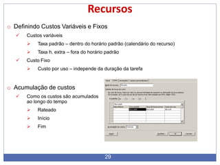 Recursos
o Definindo Custos Variáveis e Fixos
 Custos variáveis
 Taxa padrão – dentro do horário padrão (calendário do recurso)
 Taxa h. extra – fora do horário padrão
 Custo Fixo
 Custo por uso – independe da duração da tarefa
o Acumulação de custos
 Como os custos são acumulados
ao longo do tempo
 Rateado
 Início
 Fim
29
 