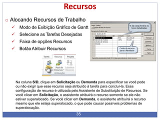 Recursos
o Alocando Recursos de Trabalho
 Modo de Exibição Gráfico de Gantt
 Selecione as Tarefas Desejadas
 Faixa de opções Recursos
 BotãoAtribuir Recursos
Na coluna S/D, clique em Solicitação ou Demanda para especificar se você pode
ou não exigir que esse recurso seja atribuído à tarefa para concluí-la. Essa
configuração de recurso é utilizada pelo Assistente de Substituição de Recursos. Se
você clicar em Solicitação, o assistente atribuirá o recurso somente se ele não
estiver superalocado. Se você clicar em Demanda, o assistente atribuirá o recurso
mesmo que ele esteja superalocado, o que pode causar possíveis problemas de
superalocação.
35
 
