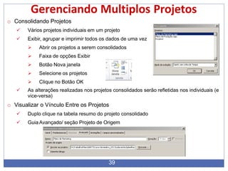 Gerenciando Multiplos Projetos
o Consolidando Projetos
 Vários projetos individuais em um projeto
 Exibir, agrupar e imprimir todos os dados de uma vez
 Abrir os projetos a serem consolidados
 Faixa de opções Exibir
 Botão Nova janela
 Selecione os projetos
 Clique no Botão OK
 As alterações realizadas nos projetos consolidados serão refletidas nos individuais (e
vice-versa)
o Visualizar o Vínculo Entre os Projetos
 Duplo clique na tabela resumo do projeto consolidado
 Guia Avançado/ seção Projeto de Origem
39
 