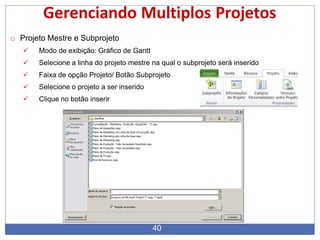 Gerenciando Multiplos Projetos
o Projeto Mestre e Subprojeto
 Modo de exibição: Gráfico de Gantt
 Selecione a linha do projeto mestre na qual o subprojeto será inserido
 Faixa de opção Projeto/ Botão Subprojeto
 Selecione o projeto a ser inserido
 Clique no botão inserir
40
 