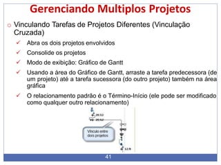 Gerenciando Multiplos Projetos
o Vinculando Tarefas de Projetos Diferentes (Vinculação
Cruzada)
 Abra os dois projetos envolvidos
 Consolide os projetos
 Modo de exibição: Gráfico de Gantt
 Usando a área do Gráfico de Gantt, arraste a tarefa predecessora (de
um projeto) até a tarefa sucessora (do outro projeto) também na área
gráfica
 O relacionamento padrão é o Término-Início (ele pode ser modificado
como qualquer outro relacionamento)
41
 