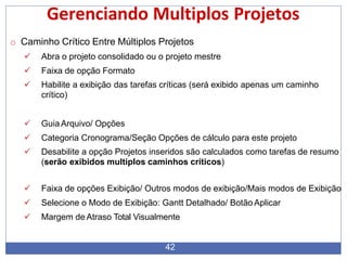 Gerenciando Multiplos Projetos
42
o Caminho Crítico Entre Múltiplos Projetos
 Abra o projeto consolidado ou o projeto mestre
 Faixa de opção Formato
 Habilite a exibição das tarefas críticas (será exibido apenas um caminho
crítico)
 GuiaArquivo/ Opções
 Categoria Cronograma/Seção Opções de cálculo para este projeto
 Desabilite a opção Projetos inseridos são calculados como tarefas de resumo
(serão exibidos multiplos caminhos críticos)
 Faixa de opções Exibição/ Outros modos de exibição/Mais modos de Exibição
 Selecione o Modo de Exibição: Gantt Detalhado/ Botão Aplicar
 Margem de Atraso Total Visualmente
 