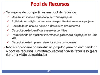 Pool de Recursos
43
o Vantagens de compartilhar um pool de recursos
 Uso de um mesmo repositório por vários projetos
 Agilidade na adição de recursos compartilhados em novos projetos
 Facilidade na análise do uso e dos custos dos recursos
 Capacidade de identificar e resolver conflitos
 Possibilidade de atualizar informações para todos os projetos de uma
vez
 Capacidade de imprimir relatórios sobre os recursos
o Não é necessário consolidar os projetos para se compartilhar
o pool de recursos. Entretanto, recomenda-se fazer isso (para
dar uma visão consolidada)
 