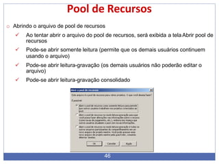 Pool de Recursos
o Abrindo o arquivo de pool de recursos
 Ao tentar abrir o arquivo do pool de recursos, será exibida a tela Abrir pool de
recursos
 Pode-se abrir somente leitura (permite que os demais usuários continuem
usando o arquivo)
 Pode-se abrir leitura-gravação (os demais usuários não poderão editar o
arquivo)
 Pode-se abrir leitura-gravação consolidado
46
 