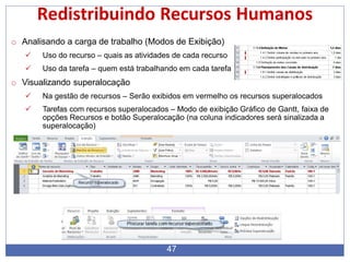 Redistribuindo Recursos Humanos
o Analisando a carga de trabalho (Modos de Exibição)
 Uso do recurso – quais as atividades de cada recurso
 Uso da tarefa – quem está trabalhando em cada tarefa
o Visualizando superalocação
 Na gestão de recursos – Serão exibidos em vermelho os recursos superalocados
 Tarefas com recursos superalocados – Modo de exibição Gráfico de Gantt, faixa de
opções Recursos e botão Superalocação (na coluna indicadores será sinalizada a
superalocação)
47
 