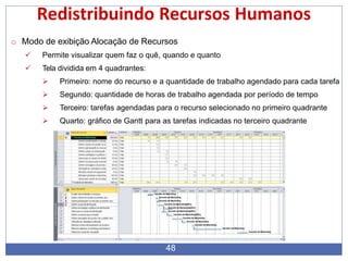 Redistribuindo Recursos Humanos
o Modo de exibição Alocação de Recursos
 Permite visualizar quem faz o quê, quando e quanto
 Tela dividida em 4 quadrantes:
 Primeiro: nome do recurso e a quantidade de trabalho agendado para cada tarefa
 Segundo: quantidade de horas de trabalho agendada por período de tempo
 Terceiro: tarefas agendadas para o recurso selecionado no primeiro quadrante
 Quarto: gráfico de Gantt para as tarefas indicadas no terceiro quadrante
48
 