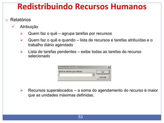 Redistribuindo Recursos Humanos
o Relatórios
 Atribuição
 Quem faz o quê – agrupa tarefas por recursos
 Quem faz o quê e quando – lista de recursos e tarefas atribuídas e o
trabalho diário agendado
 Lista de tarefas pendentes – exibe todas as tarefas do recurso
selecionado
 Recursos superalocados – a soma do agendamento do recurso é maior
que as unidades máximas definidas.
53
 
