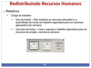 Redistribuindo Recursos Humanos
o Relatórios
 Carga de trabalho
 Uso da tarefa – São exibidos os recursos alocados e a
quantidade de horas de trabalho agendada para os recursos
agrupados por semana
 Uso dos recursos – Lista e agrupa o trabalho agendado para os
recursos do projeto, semana a semana
54
 