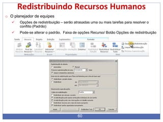Redistribuindo Recursos Humanos
o O planejador de equipes
 Opções de redistribuição – serão atrasadas uma ou mais tarefas para resolver o
conflito (Padrão)
 Pode-se alterar o padrão. Faixa de opções Recurso/ Botão Opções de redistribuição
60
 