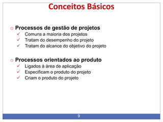 Conceitos Básicos
9
o Processos de gestão de projetos
 Comuns a maioria dos projetos
 Tratam do desempenho do projeto
 Tratam do alcance do objetivo do projeto
o Processos orientados ao produto
 Ligados à área de aplicação
 Especificam o produto do projeto
 Criam o produto do projeto
 