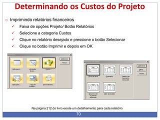 Determinando os Custos do Projeto
o Imprimindo relatórios financeiros
 Faixa de opções Projeto/ Botão Relatórios
 Selecione a categoria Custos
 Clique no relatório desejado e pressione o botão Selecionar
 Clique no botão Imprimir e depois em OK
Na página 212 do livro existe um detalhamento para cada relatório
70
 