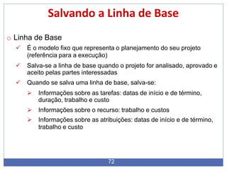 Salvando a Linha de Base
72
o Linha de Base
 É o modelo fixo que representa o planejamento do seu projeto
(referência para a execução)
 Salva-se a linha de base quando o projeto for analisado, aprovado e
aceito pelas partes interessadas
 Quando se salva uma linha de base, salva-se:
 Informações sobre as tarefas: datas de início e de término,
duração, trabalho e custo
 Informações sobre o recurso: trabalho e custos
 Informações sobre as atribuições: datas de início e de término,
trabalho e custo
 