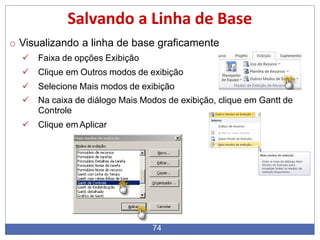Salvando a Linha de Base
o Visualizando a linha de base graficamente
 Faixa de opções Exibição
 Clique em Outros modos de exibição
 Selecione Mais modos de exibição
 Na caixa de diálogo Mais Modos de exibição, clique em Gantt de
Controle
 Clique emAplicar
74
 