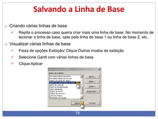 Salvando a Linha de Base
o Criando várias linhas de base
 Repita o processo caso queira criar mais uma linha de base. No momento de
lecionar a linha de base, opte pela linha de base 1 ou linha de base 2, etc.
o Visualizar várias linhas de base
 Faixa de opções Exibição/ Clique Outros modos de exibição
 Selecione Gantt com várias linhas de base
 Clique Aplicar
78
 
