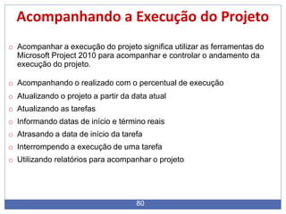 Acompanhando a Execução do Projeto
80
o Acompanhar a execução do projeto significa utilizar as ferramentas do
Microsoft Project 2010 para acompanhar e controlar o andamento da
execução do projeto.
o Acompanhando o realizado com o percentual de execução
o Atualizando o projeto a partir da data atual
o Atualizando as tarefas
o Informando datas de início e término reais
o Atrasando a data de início da tarefa
o Interrompendo a execução de uma tarefa
o Utilizando relatórios para acompanhar o projeto
 