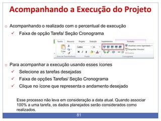 Acompanhando a Execução do Projeto
o Acompanhando o realizado com o percentual de execução
 Faixa de opção Tarefa/ Seção Cronograma
o Para acompanhar a execução usando esses ícones
 Selecione as tarefas desejadas
 Faixa de opções Tarefas/ Seção Cronograma
 Clique no ícone que representa o andamento desejado
Esse processo não leva em consideração a data atual. Quando associar
100% a uma tarefa, os dados planejados serão considerados como
realizados.
81
 