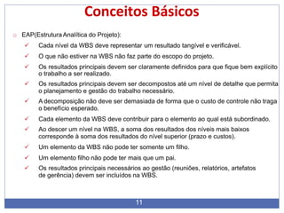 Conceitos Básicos
11
o EAP(Estrutura Analítica do Projeto):
 Cada nível da WBS deve representar um resultado tangível e verificável.
 O que não estiver na WBS não faz parte do escopo do projeto.
 Os resultados principais devem ser claramente definidos para que fique bem explícito
o trabalho a ser realizado.
 Os resultados principais devem ser decompostos até um nível de detalhe que permita
o planejamento e gestão do trabalho necessário.
 A decomposição não deve ser demasiada de forma que o custo de controle não traga
o benefício esperado.
 Cada elemento da WBS deve contribuir para o elemento ao qual está subordinado.
 Ao descer um nível na WBS, a soma dos resultados dos níveis mais baixos
corresponde à soma dos resultados do nível superior (prazo e custos).
 Um elemento da WBS não pode ter somente um filho.
 Um elemento filho não pode ter mais que um pai.
 Os resultados principais necessários ao gestão (reuniões, relatórios, artefatos
de gerência) devem ser incluídos na WBS.
 