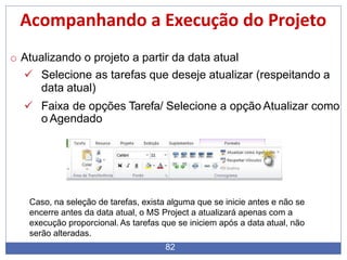 Acompanhando a Execução do Projeto
o Atualizando o projeto a partir da data atual
 Selecione as tarefas que deseje atualizar (respeitando a
data atual)
 Faixa de opções Tarefa/ Selecione a opção Atualizar como
o Agendado
Caso, na seleção de tarefas, exista alguma que se inicie antes e não se
encerre antes da data atual, o MS Project a atualizará apenas com a
execução proporcional. As tarefas que se iniciem após a data atual, não
serão alteradas.
82
 