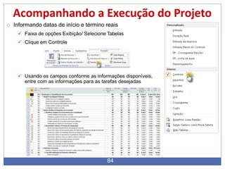 Acompanhando a Execução do Projeto
o Informando datas de início e término reais
 Faixa de opções Exibição/ Selecione Tabelas
 Clique em Controle
 Usando os campos conforme as informações disponíveis,
entre com as informações para as tarefas desejadas
84
 