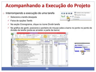 Acompanhando a Execução do Projeto
o Interrompendo a execução de uma tarefa
 Selecione a tarefa desejada
 Faixa de opções Tarefa
 Na seção Cronograma, clique no ícone Dividir tarefa
 No gráfico de gantt, posicione o ponteiro do mouse sobe a barra no ponto no ponto de
divisão da tarefa (pode-se arrastar a parte da barra)
86
 