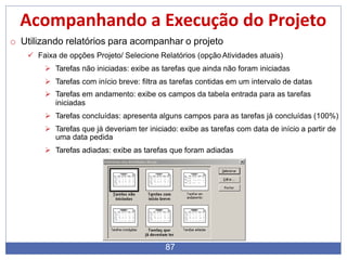 Acompanhando a Execução do Projeto
o Utilizando relatórios para acompanhar o projeto
 Faixa de opções Projeto/ Selecione Relatórios (opção Atividades atuais)
 Tarefas não iniciadas: exibe as tarefas que ainda não foram iniciadas
 Tarefas com início breve: filtra as tarefas contidas em um intervalo de datas
 Tarefas em andamento: exibe os campos da tabela entrada para as tarefas
iniciadas
 Tarefas concluídas: apresenta alguns campos para as tarefas já concluídas (100%)
 Tarefas que já deveriam ter iniciado: exibe as tarefas com data de início a partir de
uma data pedida
 Tarefas adiadas: exibe as tarefas que foram adiadas
87
 