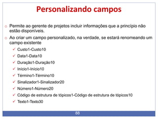 Personalizando campos
88
o Permite ao gerente de projetos incluir informações que a princípio não
estão disponíveis.
o Ao criar um campo personalizado, na verdade, se estará renomeando um
campo existente
 Custo1-Custo10
 Data1-Data10
 Duração1-Duração10
 Início1-Início10
 Término1-Término10
 Sinalizador1-Sinalizador20
 Número1-Número20
 Código de estrutura de tópicos1-Código de estrutura de tópicos10
 Texto1-Texto30
 