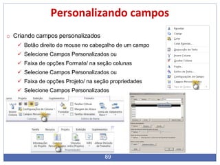 Personalizando campos
o Criando campos personalizados
 Botão direito do mouse no cabeçalho de um campo
 Selecione Campos Personalizados ou
 Faixa de opções Formato/ na seção colunas
 Selecione Campos Personalizados ou
 Faixa de opções Projeto/ na seção propriedades
 Selecione Campos Personalizados
89
 