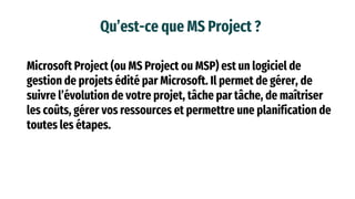 Qu’est-ce que MS Project ?
Microsoft Project (ou MS Project ou MSP) est un logiciel de
gestion de projets édité par Microsoft. Il permet de gérer, de
suivre l’évolution de votre projet, tâche par tâche, de maîtriser
les coûts, gérer vos ressources et permettre une planification de
toutes les étapes.
 