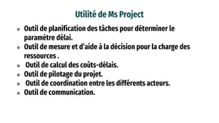 Utilité de Ms Project
 Outil de planification des tâches pour déterminer le
paramètre délai.
 Outil de mesure et d’aide à la décision pour la charge des
ressources .
 Outil de calcul des coûts-délais.
 Outil de pilotage du projet.
 Outil de coordination entre les différents acteurs.
 Outil de communication.
 