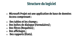 Structure du logiciel
 Microsoft Projet est une application de base de données
Access comprenant :
 Des tables et les champs ;
 Des boîtes de dialogue (Formulaires) ;
 Des filtres (Requêtes) ;
 Des affichages ;
 Des rapports (États).
 