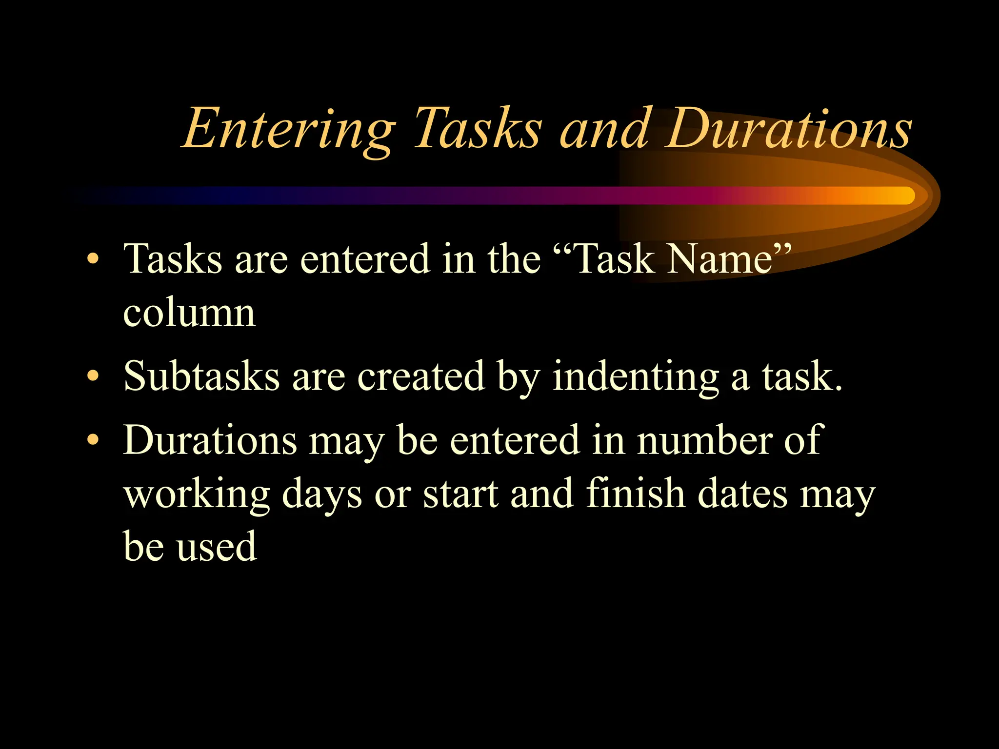 Entering Tasks and Durations
• Tasks are entered in the “Task Name”
column
• Subtasks are created by indenting a task.
• Durations may be entered in number of
working days or start and finish dates may
be used
 