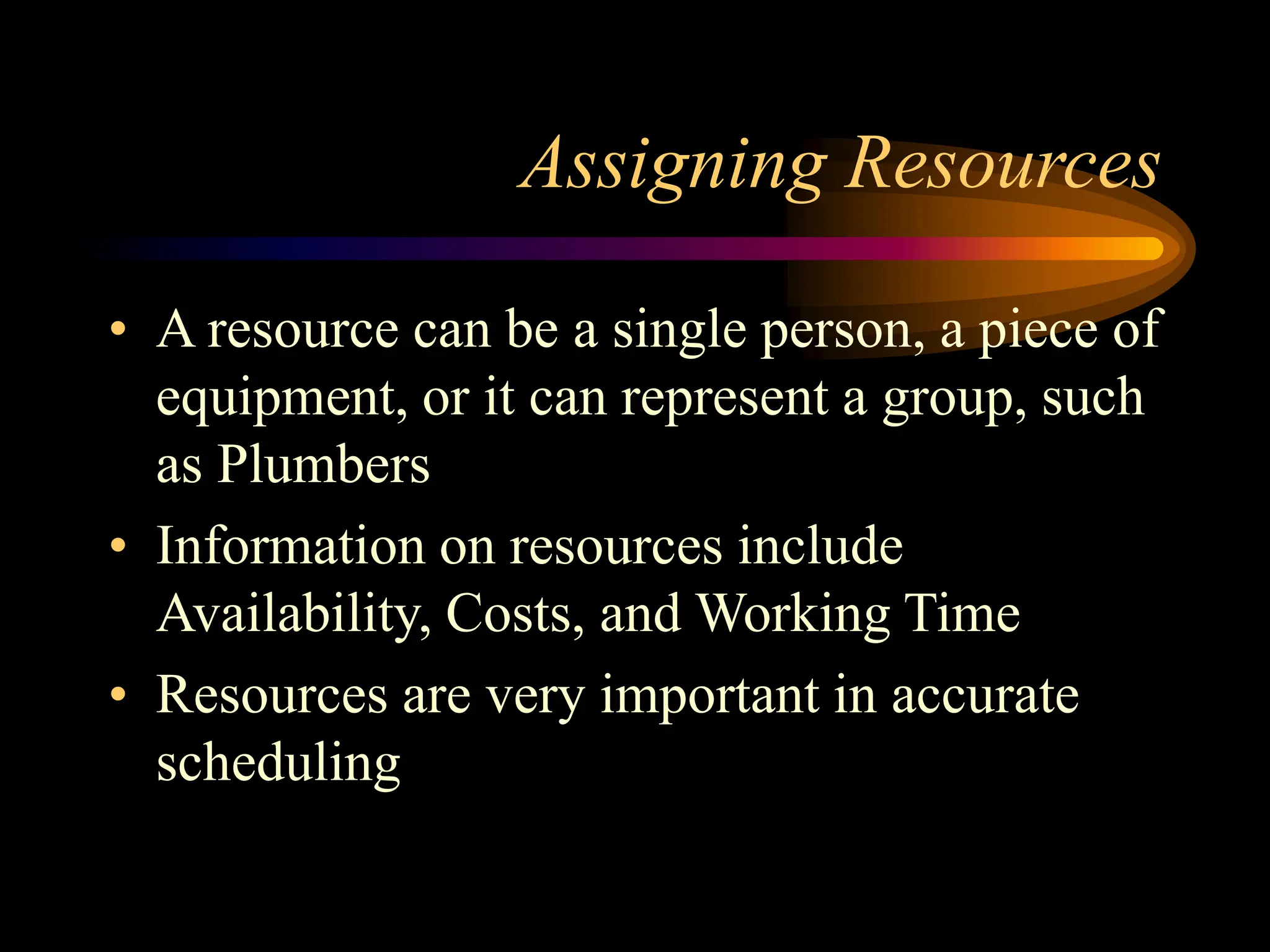 Assigning Resources
• A resource can be a single person, a piece of
equipment, or it can represent a group, such
as Plumbers
• Information on resources include
Availability, Costs, and Working Time
• Resources are very important in accurate
scheduling
 
