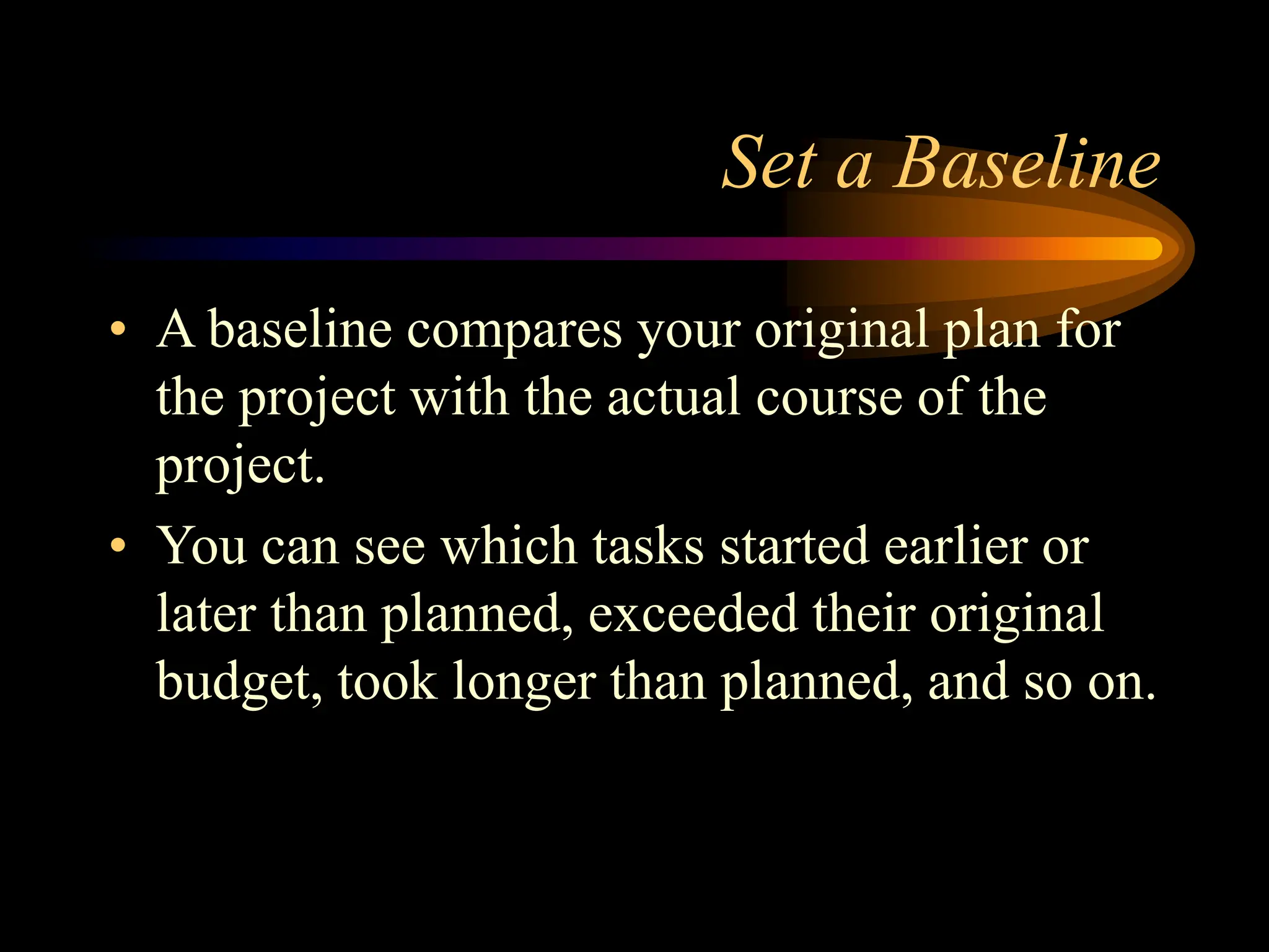 Set a Baseline
• A baseline compares your original plan for
the project with the actual course of the
project.
• You can see which tasks started earlier or
later than planned, exceeded their original
budget, took longer than planned, and so on.
 