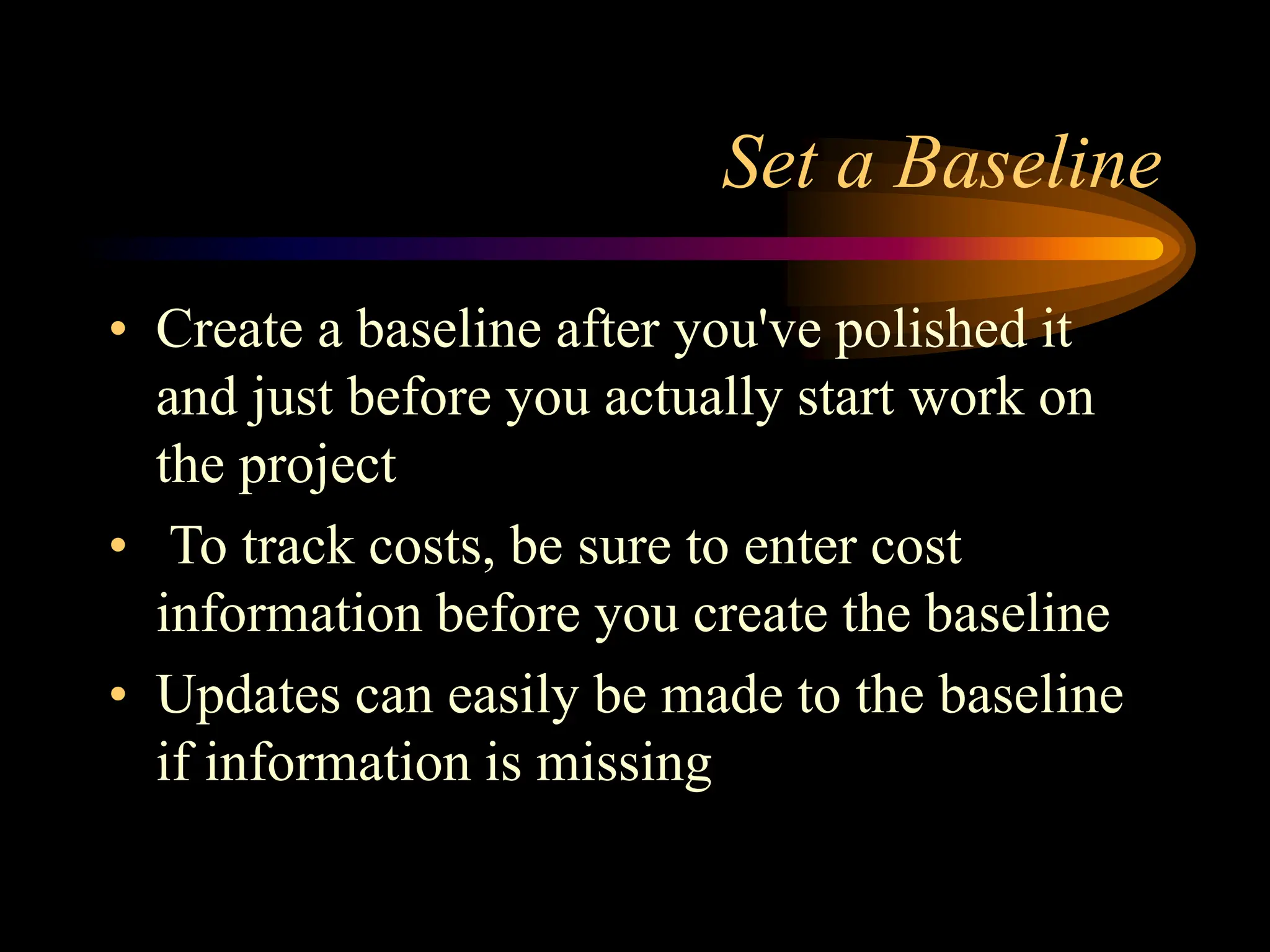 Set a Baseline
• Create a baseline after you've polished it
and just before you actually start work on
the project
• To track costs, be sure to enter cost
information before you create the baseline
• Updates can easily be made to the baseline
if information is missing
 